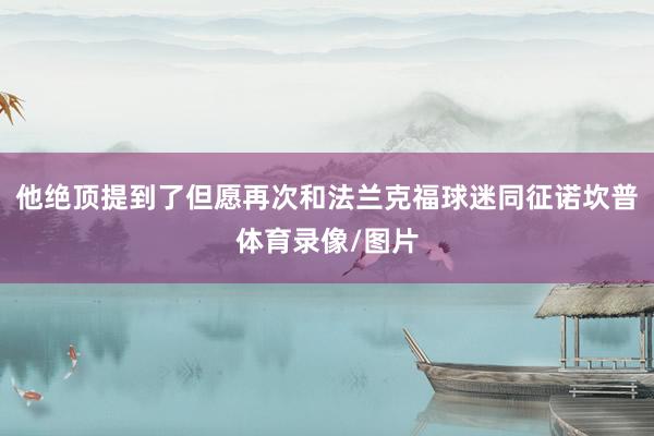 他绝顶提到了但愿再次和法兰克福球迷同征诺坎普体育录像/图片