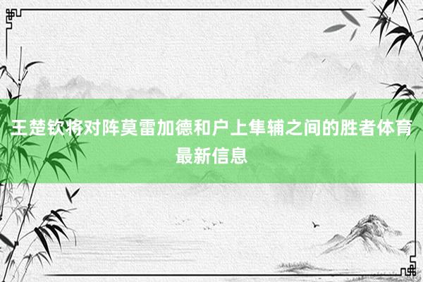 王楚钦将对阵莫雷加德和户上隼辅之间的胜者体育最新信息