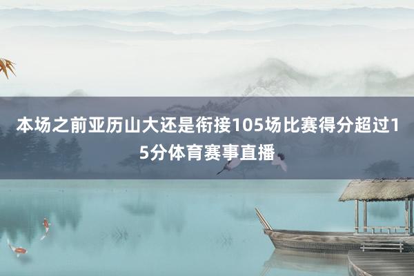本场之前亚历山大还是衔接105场比赛得分超过15分体育赛事直