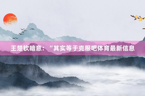 王楚钦暗意：“其实等于克服吧体育最新信息