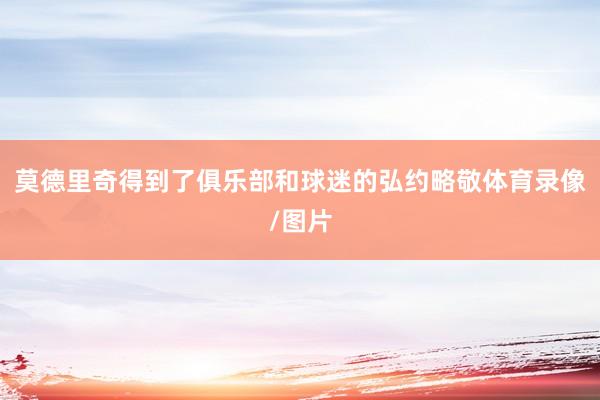 莫德里奇得到了俱乐部和球迷的弘约略敬体育录像/图片