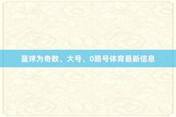 蓝球为奇数、大号、0路号体育最新信息