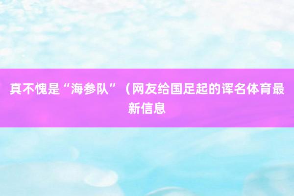 真不愧是“海参队”（网友给国足起的诨名体育最新信息