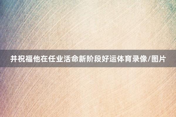 并祝福他在任业活命新阶段好运体育录像/图片