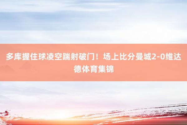 多库握住球凌空踹射破门！场上比分曼城2-0维达德体育集锦