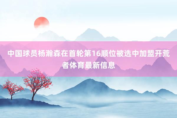中国球员杨瀚森在首轮第16顺位被选中加盟开荒者体育最新信息