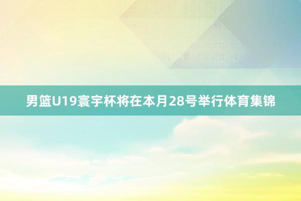 男篮U19寰宇杯将在本月28号举行体育集锦