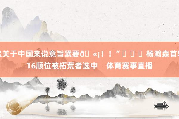 这关于中国来说意旨紧要🫡!!” 杨瀚森首轮16顺位被拓荒者选中 体育赛事直播