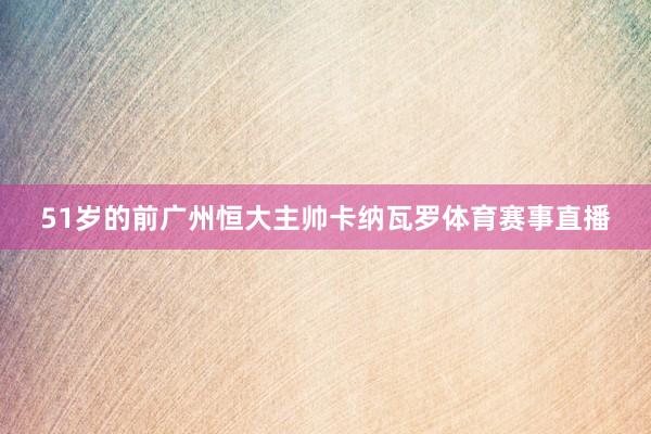 51岁的前广州恒大主帅卡纳瓦罗体育赛事直播