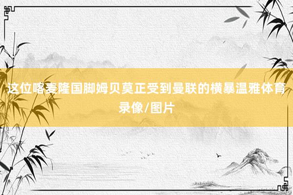 这位喀麦隆国脚姆贝莫正受到曼联的横暴温雅体育录像/图片