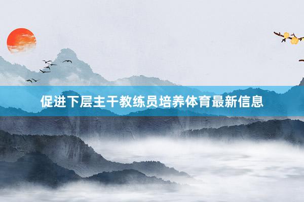 促进下层主干教练员培养体育最新信息