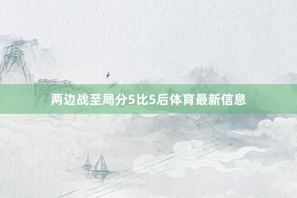 两边战至局分5比5后体育最新信息