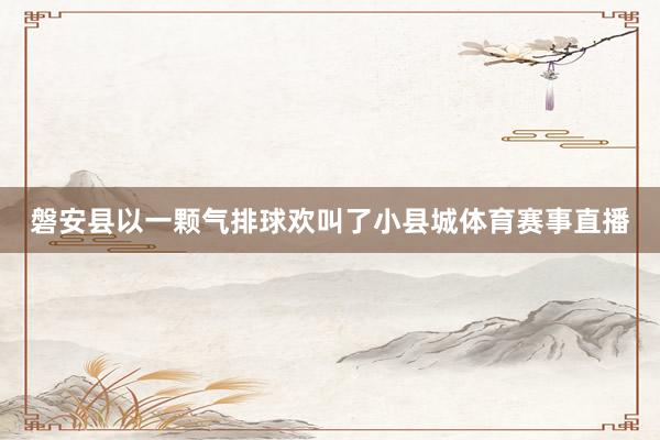 磐安县以一颗气排球欢叫了小县城体育赛事直播