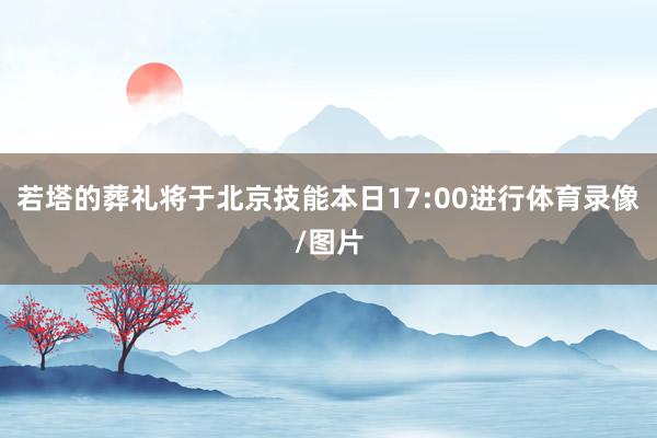 若塔的葬礼将于北京技能本日17:00进行体育录像/图片