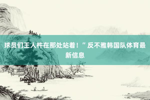 球员们王人杵在那处站着!”反不雅韩国队体育最新信息