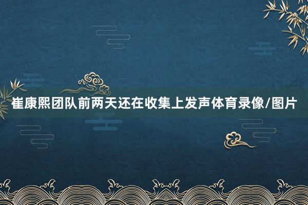 崔康熙团队前两天还在收集上发声体育录像/图片