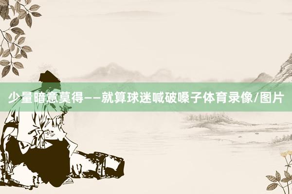 少量暗意莫得——就算球迷喊破嗓子体育录像/图片