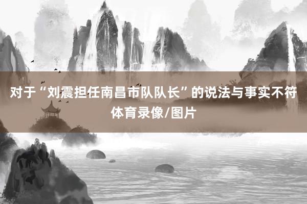 对于“刘震担任南昌市队队长”的说法与事实不符体育录像/图片