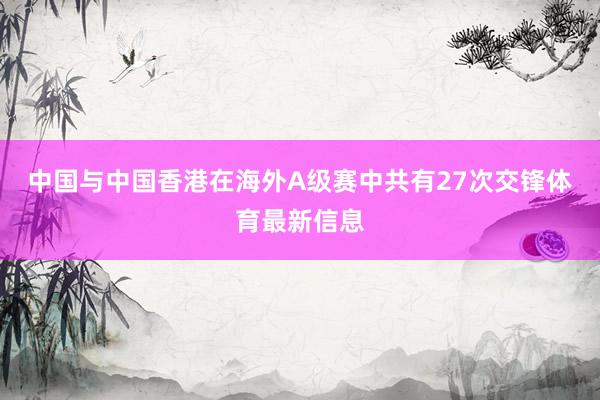 中国与中国香港在海外A级赛中共有27次交锋体育最新信息