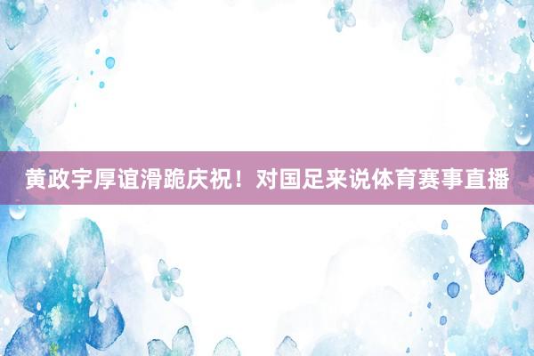 黄政宇厚谊滑跪庆祝！对国足来说体育赛事直播