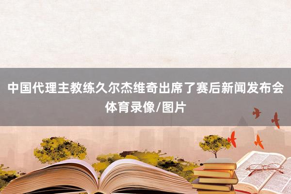 中国代理主教练久尔杰维奇出席了赛后新闻发布会体育录像/图片