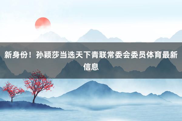 新身份！孙颖莎当选天下青联常委会委员体育最新信息