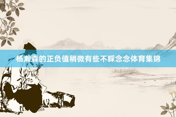 杨瀚森的正负值稍微有些不睬念念体育集锦