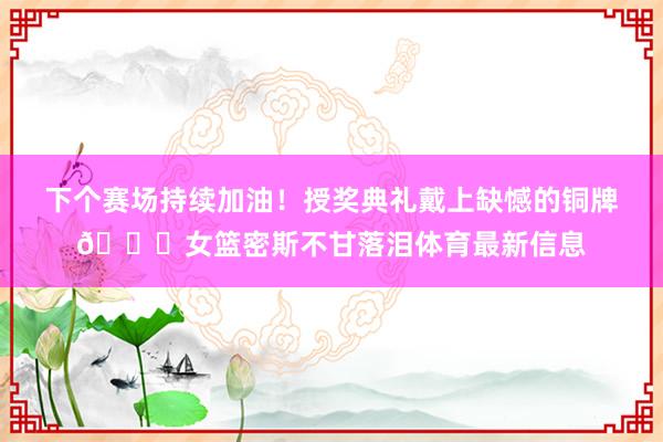 下个赛场持续加油！授奖典礼戴上缺憾的铜牌💔女篮密斯不甘落泪体
