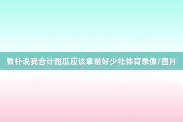 敦朴说我合计甜瓜应该拿最好少壮体育录像/图片