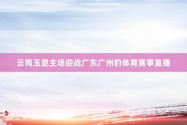 云南玉昆主场迎战广东广州豹体育赛事直播