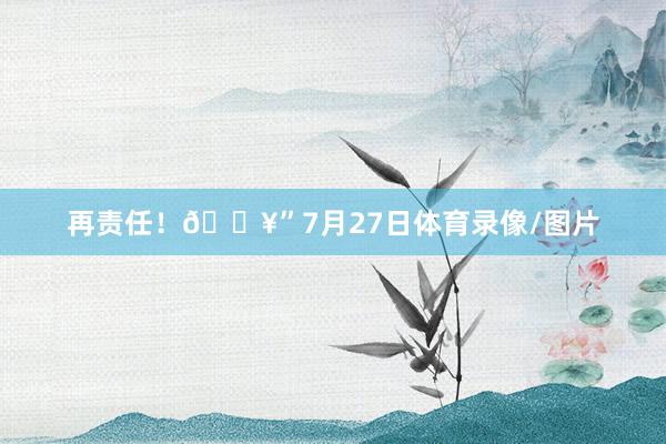 再责任！🔥”7月27日体育录像/图片