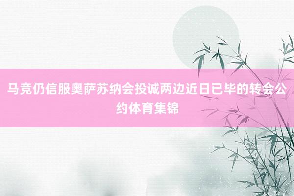 马竞仍信服奥萨苏纳会投诚两边近日已毕的转会公约体育集锦