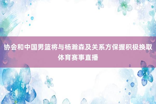 协会和中国男篮将与杨瀚森及关系方保握积极换取体育赛事直播