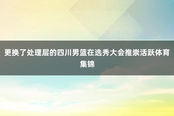 更换了处理层的四川男篮在选秀大会推崇活跃体育集锦