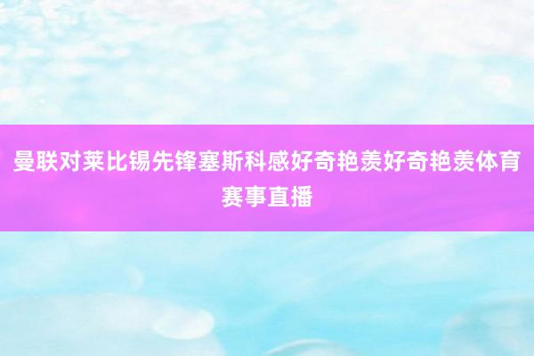 曼联对莱比锡先锋塞斯科感好奇艳羡好奇艳羡体育赛事直播