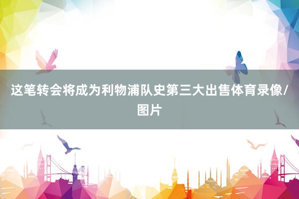 这笔转会将成为利物浦队史第三大出售体育录像/图片