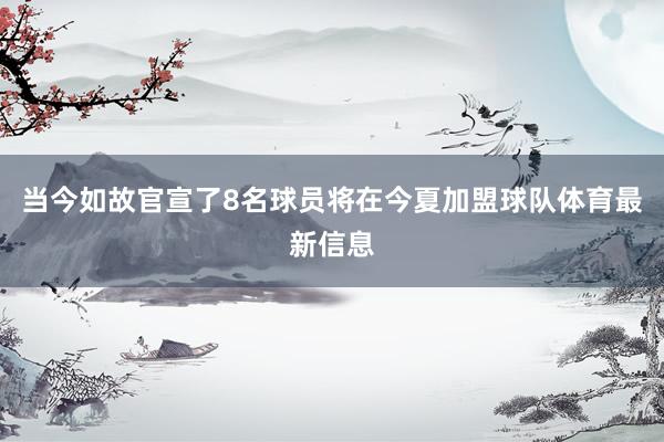 当今如故官宣了8名球员将在今夏加盟球队体育最新信息