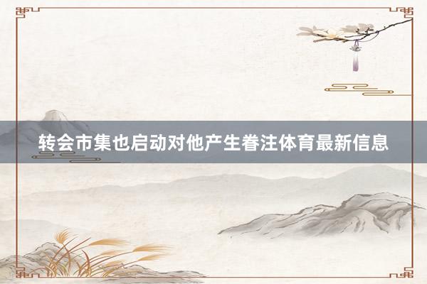 转会市集也启动对他产生眷注体育最新信息