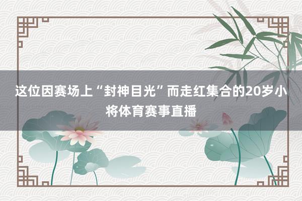 这位因赛场上“封神目光”而走红集合的20岁小将体育赛事直播