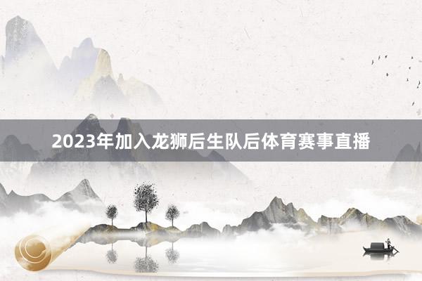 2023年加入龙狮后生队后体育赛事直播