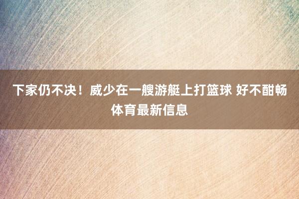 下家仍不决！威少在一艘游艇上打篮球 好不酣畅体育最新信息