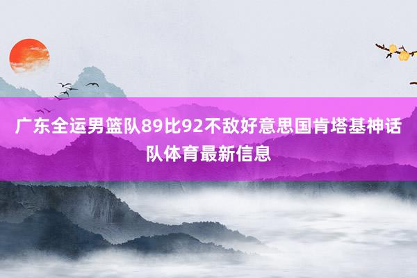 广东全运男篮队89比92不敌好意思国肯塔基神话队体育最新信息
