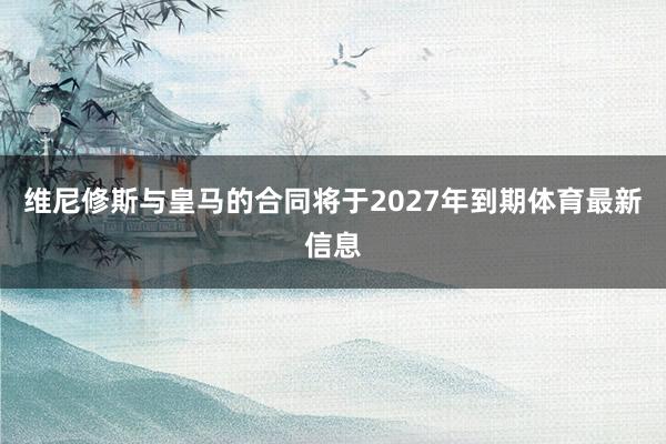 维尼修斯与皇马的合同将于2027年到期体育最新信息