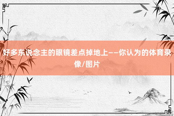 好多东说念主的眼镜差点掉地上——你认为的体育录像/图片