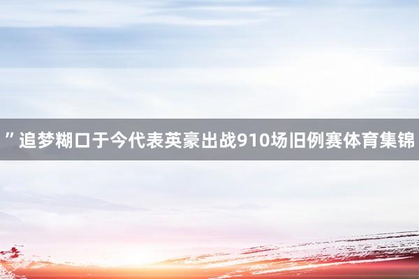 ”追梦糊口于今代表英豪出战910场旧例赛体育集锦