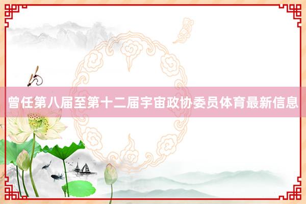 曾任第八届至第十二届宇宙政协委员体育最新信息