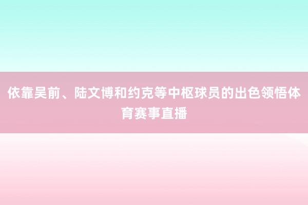 依靠吴前、陆文博和约克等中枢球员的出色领悟体育赛事直播
