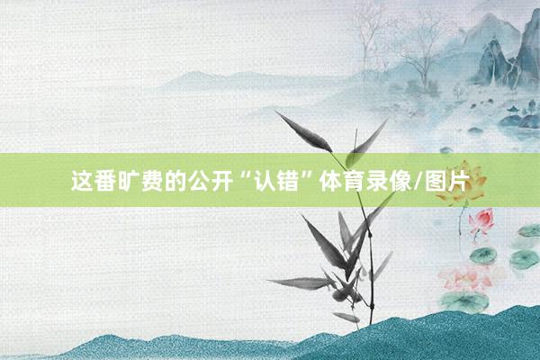 这番旷费的公开“认错”体育录像/图片