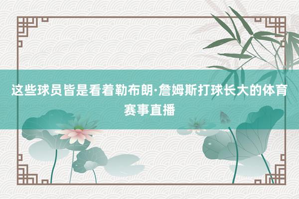 这些球员皆是看着勒布朗·詹姆斯打球长大的体育赛事直播