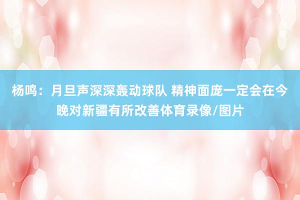 杨鸣:月旦声深深轰动球队 精神面庞一定会在今晚对新疆有所改善体育录像/图片
